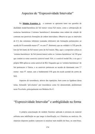 Aspectos de “Expressividade Intervalar”


        No Módulo Frasístico A,      o contraste se apresenta tanto nas questões de

dualidade modal-harmônica de Sol menor versus Sol maior, como a sobreposição de

essências harmônicas (‘extratos harmônicos’) demandam uma ordem de relação de

contraste nas possíveis formações de ordem intervalares. Observe-se que os intervalos

de 6.ªs das estruturas inferiores (camadas inferiores) são formações pertencentes ao

acorde de Fá sustenido menor (7a. m com 5a. diminuta), que na verdade é o VII grau do

tom de Sol (tanto do Sol menor como do Sol maior). Mas, aqui o compositor coloca os

‘extratos harmônicos’ de Sol (menor/maior) sobre os ‘extratos harmônicos’ do VII grau

que contém as notas sensíveis (sensível tonal: Fá#; e a sensível modal Do; e eis que o

próprio Mib aplica-se como sensível de Ré). Enquanto que os ‘extratos harmônicos’ de

Sol pertencem à Tônica, e as sensíveis pertencem ao acorde de dominante com 7.ª

menor mais 9a. menor, sem a fundamental (VII grau da escala acordal do centro de

Sol).

        Aspectos de ressonância, através das repetições, bem como as ligaduras dessa

notas, formando ‘pré-clusters’ por ressonância como foi demonstrado, predominam

neste Poesilúdio, principalmente nos Módulos B e C.




“Expressividade Intervalar” e ambigüidade na forma


        A própria conceituação do módulo frasístico aplicada à estrutura do material

enfrenta uma indefinição no que tange à classificação, se é frasística ou motívica. Os

materiais dispostos podem e parecem se encaixar num modelo de frase, ou semi-frase,


                                         174
 