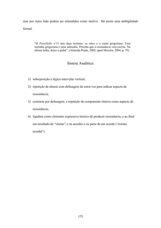 mas por outro lado podem ser entendidos como motivo. Há assim uma ambigüidade

formal.



           “O Poesilúdio nº11 tem duas texturas: os sinos e o canto gregoriano. Essa
           melodia gregoriana é uma salmodia. Perceba que a ressonância vem escrita. Na
           última linha, deixe o pedal”. (Almeida Prado, 2002; apud Moreira, 2004, p. 79).



                                     Síntese Analítica:



   1) sobreposição e lógica intervalar vertical;

   2) repetição de alturas com defasagem da outra voz para indicar aspecto de

          ressonância;

   3) contraste por defasagem, e repetição de componente rítmico como aspecto de

          ressonância;

   4) ligadura como elemento expressivo técnico de produzir ressonância, e ao final

          um resultado de “cluster” e ou acordes e ou parte de um acorde (‘extrato

          acordal’).




                                              175
 
