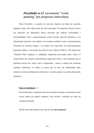 Poesilúdio n.12: novamente “word-
              painting” por propostas intervalares

       Neste Poesilúdio, o conceito de intervalo disposto em linhas de materiais

arpejados surge como idéia motriz de toda construção. O compositor discorre através

dos intervalos nas disposições desses intervalos que indicam verticalidade e

horizontalidade. Tanto o posicionamento vertical (acorde, intervalo harmônico, e ou

sobreposição intervalar com objetivos de estrutura acórdica) como o posicionamento

horizontal do intervalo (arpejo, e ou ordem livre intervalar), tais posicionamentos

pretendem indicar o movimento das ondas do mar. Moreira (2002, p. 182) aponta que

“Almeida Prado imaginou as ondulações impetuosas provocadas pelos ventos. O

conhecimento das religiões afro-brasileiras sugeriu-lhe Iansã, o orixá feminino que se

manifesta através dos ventos, raios e tempestades”. Assim os arpejos das estruturas

acórdicas simbolizam ‘as ondas’, ao passo que os raios são simbolizados pelas

estruturas verticais (sobreposições intervalares - acordes quartais e ou outras disposições

acórdicas).




       Parte 1: Introdução: c. 1

       Novamente aqui o compositor tem uma estratégia de dispor os materiais em dois

       setores dentro do próprio compasso. Essa divisão é aplicada por barra de

       compasso tracejada.



       Há três setores de materiais que estão em três sub-compassos:




                                           176
 