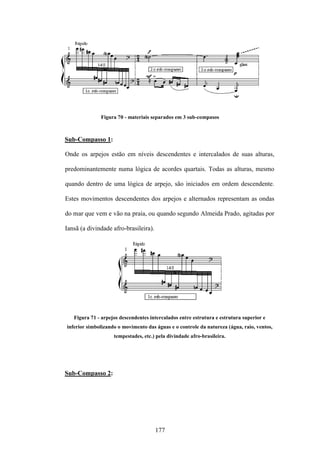 Figura 70 - materiais separados em 3 sub-compasos



Sub-Compasso 1:

Onde os arpejos estão em níveis descendentes e intercalados de suas alturas,

predominantemente numa lógica de acordes quartais. Todas as alturas, mesmo

quando dentro de uma lógica de arpejo, são iniciados em ordem descendente.

Estes movimentos descendentes dos arpejos e alternados representam as ondas

do mar que vem e vão na praia, ou quando segundo Almeida Prado, agitadas por

Iansã (a divindade afro-brasileira).




   Figura 71 - arpejos descendentes intercalados entre estrutura e estrutura superior e
inferior simbolizando o movimento das águas e o controle da natureza (água, raio, ventos,
                    tempestades, etc.) pela divindade afro-brasileira.




Sub-Compasso 2:




                                       177
 