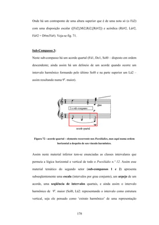 Onde há um contraponto de uma altura superior que é de uma nota só (o Fá2)

com uma disposição escalar ([Fá2],Mi2,Ré2,[Ré#2]) e acórdica (Ré#2, Lá#2,

Fá#2 = D#m/Fá#). Veja-se fig. 71.



Sub-Compasso 3:

Neste sub-compasso há um acorde quartal (Fá1, Do1, Sol0 – disposto em ordem

descendente; ainda assim há um delineio de um acorde quando ocorre um

intervalo harmônico formando pelo último Sol0 e na parte superior um Lá2 –

assim resultando numa 9a. maior).




 Figura 72 - acorde quartal – elemento recorrente nos Poesilúdios, mas aqui numa ordem
                    horizontal a despeito de seu vínculo harmônico.



Assim neste material inferior tem-se enunciadas as classes intervalares que

permeia a lógica horizontal e vertical de todo o Poesilúdio n.º 12. Assim esse

material temático do segundo setor (sub-compassos 1 e 2) apresenta

subseqüentemente uma escala (intervalos por grau conjunto), um arpejo de um

acorde, uma seqüência de intervalos quartais, e ainda assim o intervalo

harmônico de 9a. maior (Sol0, Lá2: representando o intervalo como estrutura

vertical, seja ele pensado como ‘extrato harmônico’ de uma representação



                                     178
 