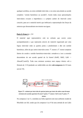 qualquer acórdica, ou como entidade intervalar, e ou como uma alusão ao acorde

completo: ‘extrato harmônico ou acordal’). Assim todas essas apresentações

intervalares evocam a importância e o próprio caráter do intervalo como

conceito, para ser o material motriz que imbricará a representação das forças da

natureza que desencadeiam movimento nas águas.



Parte 2: Frase A: c. 2-8

O     material    aqui    representativo     está    no    ostinato    que    ocorre    como

acompanhamento e que representa através do material organizado por uma

lógica intervalar onde as quartas justas e predominam e dão um sentido

harmônico, além de que outros intervalos como: 7a. menor e 3a. menor cumprem

fatores de coesão e sentido harmônico-intervalar; somado-se a isso a extensão

descendente de um acorde quartal de Lá bemol (Solb2, Réb2, Láb1 =

Absus4(7,omit5)). Toda essa estrutura acontece num espaço rítmico sob a

fórmula de 11/8 (podendo ser subdividido em dois sub-compassos de 4/4 mais

um de 3/8).




    Figura 73 - ostinato por intervalos de quartas justas que tanto são saltos como formam
    estruturas de acordes quartais; Fá com 4a. justa e 7a. menor e Sol b com 4a. justa e 7a.
                                            menor.
No compasso 2 ao 5, a melodia (ou linha superior) está num ambiente modal de

Mixolídio em Sol, sendo que do compasso 6 ao 8 há uma entrada de um Lídio




                                         179
 