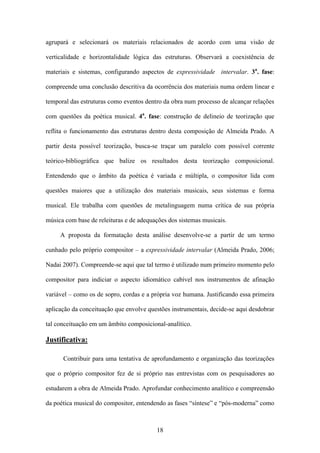 agrupará e selecionará os materiais relacionados de acordo com uma visão de

verticalidade e horizontalidade lógica das estruturas. Observará a coexistência de

materiais e sistemas, configurando aspectos de expressividade intervalar. 3a. fase:

compreende uma conclusão descritiva da ocorrência dos materiais numa ordem linear e

temporal das estruturas como eventos dentro da obra num processo de alcançar relações

com questões da poética musical. 4a. fase: construção de delineio de teorização que

reflita o funcionamento das estruturas dentro desta composição de Almeida Prado. A

partir desta possível teorização, busca-se traçar um paralelo com possível corrente

teórico-bibliográfica que balize os resultados desta teorização composicional.

Entendendo que o âmbito da poética é variada e múltipla, o compositor lida com

questões maiores que a utilização dos materiais musicais, seus sistemas e forma

musical. Ele trabalha com questões de metalinguagem numa crítica de sua própria

música com base de releituras e de adequações dos sistemas musicais.

     A proposta da formatação desta análise desenvolve-se a partir de um termo

cunhado pelo próprio compositor – a expressividade intervalar (Almeida Prado, 2006;

Nadai 2007). Compreende-se aqui que tal termo é utilizado num primeiro momento pelo

compositor para indiciar o aspecto idiomático cabível nos instrumentos de afinação

variável – como os de sopro, cordas e a própria voz humana. Justificando essa primeira

aplicação da conceituação que envolve questões instrumentais, decide-se aqui desdobrar

tal conceituação em um âmbito composicional-analítico.

Justificativa:

      Contribuir para uma tentativa de aprofundamento e organização das teorizações

que o próprio compositor fez de si próprio nas entrevistas com os pesquisadores ao

estudarem a obra de Almeida Prado. Aprofundar conhecimento analítico e compreensão

da poética musical do compositor, entendendo as fases “síntese” e “pós-moderna” como



                                         18
 