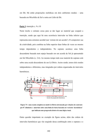 em Dó. Há então proposições melódicas em dois ambientes modais – uma

baseada em Mixolídio de Sol e outra em Lídio de Dó.



Parte 3: transição c. 9 e 10

Neste trecho o ostinato cessa para se dar lugar ao material que ocupará a

transição, sendo que aqui há uma ocorrência intervalar na linha inferior que

representa uma estrutura acordal (um ‘extrato de um acorde’). O compositor usa

de criatividade, pois combina na linha superior duas linhas de vozes ao mesmo

tempo dependentes e independentes. No soprano acontece uma linha

descendente baseada num arpejo baseado em um acorde de Sol já apresentado

em Sol Mixolídio (c. 2-6). Ao mesmo tempo todo esse material do soprano está

sobre uma escala descendente de um Lá Dório. Assim sendo, temos dois modos

independentes e diferentes, mas integrados por ordens organizadas de intervalos

harmônicos.




 Figura 74 - uma escala completa no modo Lá Dório entremeada por relações de contraste
por 8a. diminuta e materiais sobre uma linha de baixo baseada em ‘extratos harmônicos’
                que indicam uma progressão dentro de uma lógica tonal.



Outra questão importante no exemplo da figura acima, além das ordens de

intervalos harmônicos que vão surgindo dessa combinação entre o soprano e o



                                     180
 