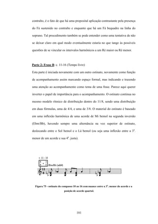 contralto, é o fato de que há uma proposital aplicação contrastante pela presença

do Fá sustenido no contralto e enquanto que há um Fá bequadro na linha do

soprano. Tal procedimento também se pode entender como uma tentativa de não

se deixar claro em qual modo eventualmente estaria no que tange às possíveis

questões de se vincular os intervalos harmônicos a um Ré maior ou Ré menor.



Parte 2: Frase B: c. 11-16 (Tempo livre)

Esta parte é iniciada novamente com um outro ostinato, novamente como função

de acompanhamento assim marcando espaço formal, mas indicando e trazendo

uma atenção ao acompanhamento como tema de uma frase. Parece aqui querer

inverter o papel de importância para o acompanhamento. O ostinato continua no

mesmo modelo rítmico de distribuição dentro do 11/8, sendo uma distribuição

em duas fórmulas, uma de 4/4, e uma de 3/8. O material do ostinato é baseado

em uma inflexão harmônica de uma acorde de Mi bemol na segunda inversão

(Ebm/Bb), havendo sempre uma alternância na voz superior de ostinato,

deslocando entre o Sol bemol e o Lá bemol (ou seja uma inflexão entre a 3a.

menor de um acorde e sua 4a. justa).




  Figura 75 - ostinato do compasso 10 ao 16 com nuance entre a 3a. menor do acorde e a
                           posição de acorde quartal.




                                     181
 