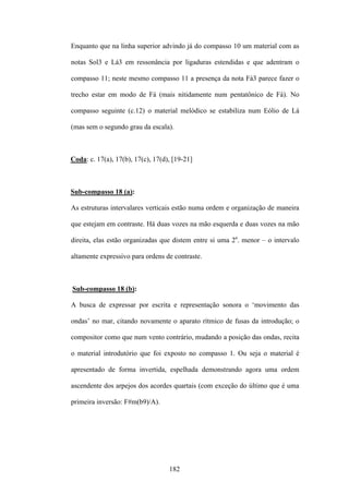 Enquanto que na linha superior advindo já do compasso 10 um material com as

notas Sol3 e Lá3 em ressonância por ligaduras estendidas e que adentram o

compasso 11; neste mesmo compasso 11 a presença da nota Fá3 parece fazer o

trecho estar em modo de Fá (mais nitidamente num pentatônico de Fá). No

compasso seguinte (c.12) o material melódico se estabiliza num Eólio de Lá

(mas sem o segundo grau da escala).



Coda: c. 17(a), 17(b), 17(c), 17(d), [19-21]



Sub-compasso 18 (a):

As estruturas intervalares verticais estão numa ordem e organização de maneira

que estejam em contraste. Há duas vozes na mão esquerda e duas vozes na mão

direita, elas estão organizadas que distem entre si uma 2a. menor – o intervalo

altamente expressivo para ordens de contraste.



Sub-compasso 18 (b):

A busca de expressar por escrita e representação sonora o ‘movimento das

ondas’ no mar, citando novamente o aparato rítmico de fusas da introdução; o

compositor como que num vento contrário, mudando a posição das ondas, recita

o material introdutório que foi exposto no compasso 1. Ou seja o material é

apresentado de forma invertida, espelhada demonstrando agora uma ordem

ascendente dos arpejos dos acordes quartais (com exceção do último que é uma

primeira inversão: F#m(b9)/A).




                                   182
 