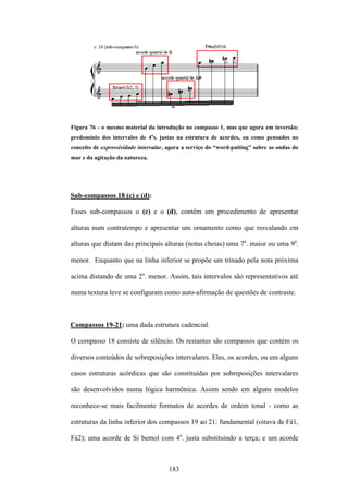 Figura 76 - o mesmo material da introdução no compasso 1, mas que agora em inversão;
predomínio dos intervalos de 4as. justas na estrutura de acordes, ou como pensados no
conceito de expressividade intervalar, agora a serviço do “word-paiting” sobre as ondas do
mar e da agitação da natureza.




Sub-compassos 18 (c) e (d):

Esses sub-compassos o (c) e o (d), contêm um procedimento de apresentar

alturas num contratempo e apresentar um ornamento como que resvalando em

alturas que distam das principais alturas (notas cheias) uma 7a. maior ou uma 9a.

menor. Enquanto que na linha inferior se propõe um trinado pela nota próxima

acima distando de uma 2a. menor. Assim, tais intervalos são representativos até

numa textura leve se configuram como auto-afirmação de questões de contraste.



Compassos 19-21: uma dada estrutura cadencial.

O compasso 18 consiste de silêncio. Os restantes são compassos que contém os

diversos conteúdos de sobreposições intervalares. Eles, os acordes, ou em alguns

casos estruturas acórdicas que são constituídas por sobreposições intervalares

são desenvolvidos numa lógica harmônica. Assim sendo em alguns modelos

reconhece-se mais facilmente formatos de acordes de ordem tonal - como as

estruturas da linha inferior dos compassos 19 ao 21: fundamental (oitava de Fá1,

Fá2); uma acorde de Si bemol com 4a. justa substituindo a terça; e um acorde



                                      183
 