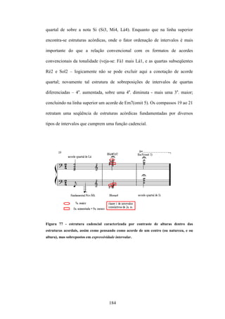 quartal de sobre a nota Si (Si3, Mi4, Lá4). Enquanto que na linha superior

encontra-se estruturas acórdicas, onde o fator ordenação de intervalos é mais

importante do que a relação convencional com os formatos de acordes

convencionais da tonalidade (veja-se: Fá1 mais Lá1, e as quartas subseqüentes

Ré2 e Sol2 – logicamente não se pode excluir aqui a conotação de acorde

quartal; novamente tal estrutura de sobreposições de intervalos de quartas

diferenciadas – 4a. aumentada, sobre uma 4a. diminuta - mais uma 3a. maior;

concluindo na linha superior um acorde de Em7(omit 5). Os compassos 19 ao 21

retratam uma seqüência de estruturas acórdicas fundamentadas por diversos

tipos de intervalos que cumprem uma função cadencial.




Figura 77 - estrutura cadencial caracterizada por contraste de alturas dentro das
estruturas acordais, assim como pensando como acorde de um centro (ou natureza, e ou
altura), mas sobrepostos em expressividade intervalar.




                                       184
 