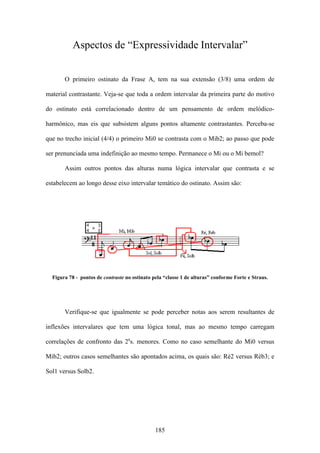 Aspectos de “Expressividade Intervalar”


       O primeiro ostinato da Frase A, tem na sua extensão (3/8) uma ordem de

material contrastante. Veja-se que toda a ordem intervalar da primeira parte do motivo

do ostinato está correlacionado dentro de um pensamento de ordem melódico-

harmônico, mas eis que subsistem alguns pontos altamente contrastantes. Perceba-se

que no trecho inicial (4/4) o primeiro Mi0 se contrasta com o Mib2; ao passo que pode

ser prenunciada uma indefinição ao mesmo tempo. Permanece o Mi ou o Mi bemol?

       Assim outros pontos das alturas numa lógica intervalar que contrasta e se

estabelecem ao longo desse eixo intervalar temático do ostinato. Assim são:




  Figura 78 - pontos de contraste no ostinato pela “classe 1 de alturas” conforme Forte e Straus.




       Verifique-se que igualmente se pode perceber notas aos serem resultantes de

inflexões intervalares que tem uma lógica tonal, mas ao mesmo tempo carregam

correlações de confronto das 2as. menores. Como no caso semelhante do Mi0 versus

Mib2; outros casos semelhantes são apontados acima, os quais são: Ré2 versus Réb3; e

Sol1 versus Solb2.




                                               185
 