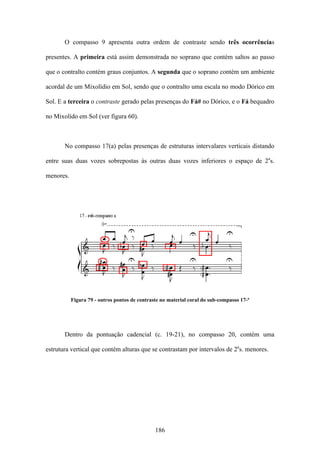 O compasso 9 apresenta outra ordem de contraste sendo três ocorrências

presentes. A primeira está assim demonstrada no soprano que contém saltos ao passo

que o contralto contém graus conjuntos. A segunda que o soprano contém um ambiente

acordal de um Mixolídio em Sol, sendo que o contralto uma escala no modo Dórico em

Sol. E a terceira o contraste gerado pelas presenças do Fá# no Dórico, e o Fá bequadro

no Mixolído em Sol (ver figura 60).



       No compasso 17(a) pelas presenças de estruturas intervalares verticais distando

entre suas duas vozes sobrepostas às outras duas vozes inferiores o espaço de 2as.

menores.




           Figura 79 - outros pontos de contraste no material coral do sub-compasso 17-ª




       Dentro da pontuação cadencial (c. 19-21), no compasso 20, contém uma

estrutura vertical que contém alturas que se contrastam por intervalos de 2as. menores.




                                               186
 