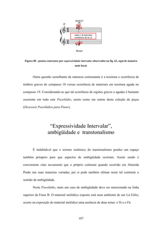 Figura 80 - pontos contrastes por expressividade intervalar observados na fig. 63, aqui de maneira
                                            mais focal.



       Outra questão semelhante da natureza contrastante é a tessitura e ocorrência de

timbres graves do compasso 18 versus ocorrência de materiais em tessitura aguda no

compasso 19. Considerando-se que tal ocorrência de regiões graves e agudas é bastante

ocorrente em todo este Poesilúdio, assim como em outras desta coleção de peças

(Dezesseis Poesilúdios para Piano).




                     “Expressividade Intervalar”,
                    ambigüidade e transtonalismo


       É indubitável que o terreno sistêmico do transtonalismo produz um espaço

também próspero para que aspectos de ambigüidade ocorram. Assim sendo é

conveniente citar novamente que o próprio contraste quando ocorrido em Almeida

Prado nas suas maneiras variadas, per si pode também efetuar neste tal contraste o

sentido de ambigüidade.

       Neste Poesilúdio, mais um caso de ambigüidade deve ser mencionado na linha

superior da Frase B. O material melódico exposto está num ambiente de um Lá Eólio;

ocorre na exposição do material melódico uma ausência de duas notas: o Si e o Fá.



                                               187
 