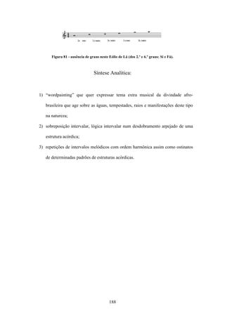 Figura 81 - ausência de graus neste Eólio de Lá (dos 2.º e 6.º graus: Si e Fá).



                                 Síntese Analítica:



1) “wordpainting” que quer expressar tema extra musical da divindade afro-

   brasileira que age sobre as águas, tempestades, raios e manifestações deste tipo

   na natureza;

2) sobreposição intervalar, lógica intervalar num desdobramento arpejado de uma

   estrutura acórdica;

3) repetições de intervalos melódicos com ordem harmônica assim como ostinatos

   de determinadas padrões de estruturas acórdicas.




                                           188
 