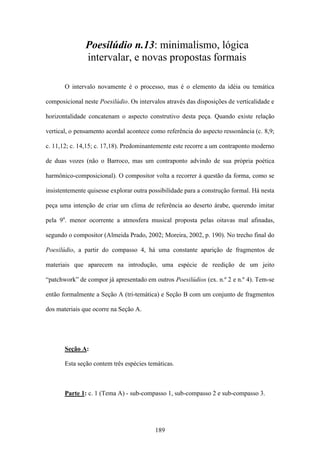 Poesilúdio n.13: minimalismo, lógica
               intervalar, e novas propostas formais

       O intervalo novamente é o processo, mas é o elemento da idéia ou temática

composicional neste Poesilúdio. Os intervalos através das disposições de verticalidade e

horizontalidade concatenam o aspecto construtivo desta peça. Quando existe relação

vertical, o pensamento acordal acontece como referência do aspecto ressonância (c. 8,9;

c. 11,12; c. 14,15; c. 17,18). Predominantemente este recorre a um contraponto moderno

de duas vozes (não o Barroco, mas um contraponto advindo de sua própria poética

harmônico-composicional). O compositor volta a recorrer à questão da forma, como se

insistentemente quisesse explorar outra possibilidade para a construção formal. Há nesta

peça uma intenção de criar um clima de referência ao deserto árabe, querendo imitar

pela 9a. menor ocorrente a atmosfera musical proposta pelas oitavas mal afinadas,

segundo o compositor (Almeida Prado, 2002; Moreira, 2002, p. 190). No trecho final do

Poesilúdio, a partir do compasso 4, há uma constante aparição de fragmentos de

materiais que aparecem na introdução, uma espécie de reedição de um jeito

“patchwork” de compor já apresentado em outros Poesilúdios (ex. n.º 2 e n.º 4). Tem-se

então formalmente a Seção A (tri-temática) e Seção B com um conjunto de fragmentos

dos materiais que ocorre na Seção A.




       Seção A:

       Esta seção contem três espécies temáticas.



       Parte 1: c. 1 (Tema A) - sub-compasso 1, sub-compasso 2 e sub-compasso 3.




                                          189
 