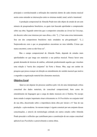principais e correlacionando a utilização dos materiais dentro de cada sistema musical

assim como entender as intersecções entre os sistemas modal, tonal, serial e transtonal.

       A produção composional de Almeida Prado tem sido objeto de estudo de um sem

número de pesquisadores brasileiros, os quais tem buscado aprofundar a compreensão

sobre sua obra. Segundo entrevista que o compositor concedeu ao Jornal da Unicamp,

ele discorre sobre esse interesse por suas obras, e diz: “[...] “tem uma coisa interessante.

Sou um dos compositores brasileiros mais estudados na pós-graduação”. “[...]

Surpreendo-me com o que os pesquisadores encontram no meu trabalho. Coisas que

nunca encontrei, como se não fosse eu”.

       Mas o campo composicional de Almeida Prado, depende de estudos mais

aprofundados no que tange aos materiais e sua poética musical. Parece haver uma

grande demanda de técnicas de análise, sobretudo predominando aquelas que vinculam

uma relação à “teoria dos conjuntos” de Forte e Straus. Mas, urge um caráter de

pesquisa que possa avançar em direção ao entendimento do sentido musical que motiva

e engendra a organização material dos elementos musicais.

Objetivo Geral
       Quer-se um depurar do processo analítico pelo viés de uma interpretação crítica

conceitual dos dados materiais, do conceitual composicional, bem como do

entendimento da linguagem que a carga de dados musicais em si finaliza. No escopo

deste estudo é sempre importante situar criticamente os 16 Poesilúdios no conjunto total

de sua obra, discorrendo sobre a importância desta obra por iniciar a 4.ª fase de sua

produção - a pós-moderna. Ao mesmo tempo é vigente construir por um conjunto dessas

conceituações, e através da terminologia coletada em outros estudos sobre Almeida

Prado proceder a reflexões que contribuam para a constituição de um corpus conceitual

aplicável aos Poesilúdios e possivelmente a outras obras.



                                            19
 