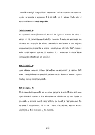 Tem sido estratégia composicional o repensar a idéia e o conceito de compasso.

Assim novamente o compasso 1 é dividido em 3 setores. Cada setor é

denominado aqui de sub-compassos:



Sub-Compasso 1:

Há aqui uma construção motívica baseada em segundas e terças em torno do

centro em Mi. Um motivo contendo dois conjuntos de notas que continuam seu

discurso por resolução de trítono, pensando-se tonalmente, e em conjunto

estratégia composicional de se aplicar a seqüência de intervalos de 2a. menor e

daí o primeiro grupo separado por um salto de 3.ª aumentada (Fá Lá#). São 6

sons que são dobrados em um uníssono.



Sub-Compasso 2:

Aqui há neste elemento motívico derivado do sub-compasso 1 a presença de 8

notas. A relação intervalar principal continua sendo a de uma 2a. menor – a parte

final do motivo inicial é estendida.



Sub-Compasso 3:

Neste setor do compasso há um segmento que parte da nota Mi, mas após uma

ação cromática, conclui-se este trecho em Ré. Portanto se por uma ordem de

resolução de alguma suposta sensível tonal ou modal, a recorrência das 2as.

menores é predominante, tal trecho é assim desenvolvido, somente com a

existência de dois intervalos de 3ªs. menores.




                                       190
 