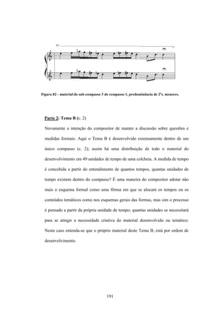 Figura 82 - material do sub-compasso 3 do compasso 1, predominância de 2as. menores.




  Parte 2: Tema B (c. 2)

  Novamente a intenção do compositor de manter a discussão sobre questões e

  medidas formais. Aqui o Tema B é desenvolvido extensamente dentro de um

  único compasso (c. 2); assim há uma distribuição de todo o material do

  desenvolvimento em 49 unidades de tempo de uma colcheia. A medida de tempo

  é concebida a partir do entendimento de quantos tempos, quantas unidades de

  tempo existem dentro do compasso? É uma maneira do compositor adotar não

  mais o esquema formal como uma fôrma em que se alocam os tempos ou os

  conteúdos temáticos como nos esquemas gerais das formas, mas sim o processo

  é pensado a partir da própria unidade de tempo; quantas unidades se necessitará

  para se atingir a necessidade criativa do material desenvolvido ou temático.

  Neste caso entenda-se que o próprio material deste Tema B, está por ordem de

  desenvolvimento.




                                       191
 