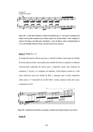 Figura 83 - a cada duas colcheias o tempo de semínima que é a base para a contagens dos
 tempos neste grande compasso que assume aspecto de ‘grande-forma’. Neste compasso 2
 existem 49 tempos com figuração semelhante a estas da figura acima, predominando na
 2a.voz um trabalho rítmico de fusas e de intervalos de 2as. menores.




 Parte 3: Tema C (c. 3)

 O compositor parece afirmar aqui que o material temático tanto pode ser diluído

 de forma desenvolvida, como pode estar contido de forma a respeitar as métricas

 convencionais esperadas da forma para o repertório tonal. Este material do

 compasso 3 recorre a 4 conjuntos de heptinas. Cada heptina resume-se a três

 fusas inferiores num eixo modal de Réb, e enquanto que as fusas superiores

 estão como o 1.º tetracorde de um Ré Dório. Assim, repete-se mais três vezes,

 compondo um 4/8.




Figura 84 - seqüência de materiais em arpejos; reunindo suas alturas forma-se um cluster.



 Seção B:



                                        192
 
