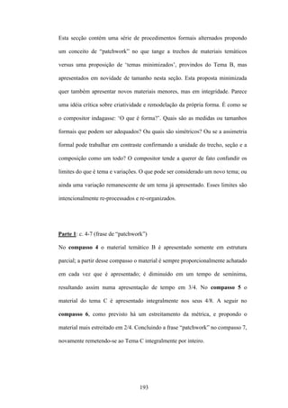 Esta secção contém uma série de procedimentos formais alternados propondo

um conceito de “patchwork” no que tange a trechos de materiais temáticos

versus uma proposição de ‘temas minimizados’, provindos do Tema B, mas

apresentados em novidade de tamanho nesta seção. Esta proposta minimizada

quer também apresentar novos materiais menores, mas em integridade. Parece

uma idéia crítica sobre criatividade e remodelação da própria forma. É como se

o compositor indagasse: ‘O que é forma?’. Quais são as medidas ou tamanhos

formais que podem ser adequados? Ou quais são simétricos? Ou se a assimetria

formal pode trabalhar em contraste confirmando a unidade do trecho, seção e a

composição como um todo? O compositor tende a querer de fato confundir os

limites do que é tema e variações. O que pode ser considerado um novo tema; ou

ainda uma variação remanescente de um tema já apresentado. Esses limites são

intencionalmente re-processados e re-organizados.




Parte 1: c. 4-7 (frase de “patchwork”)

No compasso 4 o material temático B é apresentado somente em estrutura

parcial; a partir desse compasso o material é sempre proporcionalmente achatado

em cada vez que é apresentado; é diminuído em um tempo de semínima,

resultando assim numa apresentação de tempo em 3/4. No compasso 5 o

material do tema C é apresentado integralmente nos seus 4/8. A seguir no

compasso 6, como previsto há um estreitamento da métrica, e propondo o

material mais estreitado em 2/4. Concluindo a frase “patchwork” no compasso 7,

novamente remetendo-se ao Tema C integralmente por inteiro.




                                  193
 