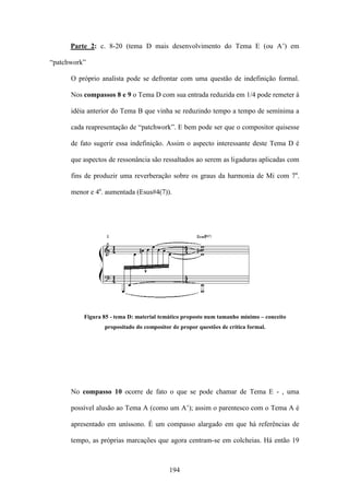 Parte 2: c. 8-20 (tema D mais desenvolvimento do Tema E (ou A’) em

“patchwork”

      O próprio analista pode se defrontar com uma questão de indefinição formal.

      Nos compassos 8 e 9 o Tema D com sua entrada reduzida em 1/4 pode remeter à

      idéia anterior do Tema B que vinha se reduzindo tempo a tempo de semínima a

      cada reapresentação de “patchwork”. E bem pode ser que o compositor quisesse

      de fato sugerir essa indefinição. Assim o aspecto interessante deste Tema D é

      que aspectos de ressonância são ressaltados ao serem as ligaduras aplicadas com

      fins de produzir uma reverberação sobre os graus da harmonia de Mi com 7a.

      menor e 4a. aumentada (Esus#4(7)).




          Figura 85 - tema D: material temático proposto num tamanho mínimo – conceito
                 propositado do compositor de propor questões de crítica formal.




      No compasso 10 ocorre de fato o que se pode chamar de Tema E - , uma

      possível alusão ao Tema A (como um A’); assim o parentesco com o Tema A é

      apresentado em uníssono. É um compasso alargado em que há referências de

      tempo, as próprias marcações que agora centram-se em colcheias. Há então 19



                                          194
 