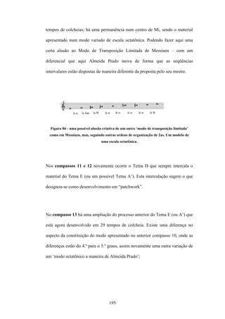 tempos de colcheias; há uma permanência num centro de Mi, sendo o material

apresentado num modo variado de escala octatônica. Podendo fazer aqui uma

certa alusão ao Modo de Transposição Limitada de Messiaen – com um

diferencial que aqui Almeida Prado inova de forma que as seqüências

intervalares estão dispostas de maneira diferente da proposta pelo seu mestre.




  Figura 86 - uma possível alusão criativa de um outro ‘modo de transposição limitada’
  como em Messiaen, mas, seguindo outras ordens de organização de 2as. Um modelo de
                                uma escala octatônica.




Nos compassos 11 e 12 novamente ocorre o Tema D que sempre intercala o

material do Tema E (ou um possível Tema A’). Esta intercalação sugere o que

designou-se como desenvolvimento em “patchwork”.




No compasso 13 há uma ampliação do processo anterior do Tema E (ou A’) que

está agora desenvolvido em 29 tempos de colcheia. Existe uma diferença no

aspecto da constituição do modo apresentado no anterior compasso 10, onde as

diferenças estão do 4.º para o 5.º graus, assim novamente uma outra variação de

um ‘modo octatônico a maneira de Almeida Prado’:




                                     195
 