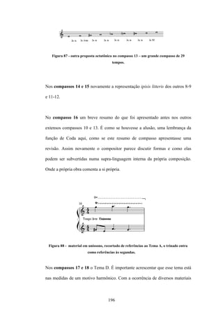 Figura 87 - outra proposta octatônica no compasso 13 – um grande compasso de 29
                                       tempos.




Nos compassos 14 e 15 novamente a representação ipisis litteris dos outros 8-9

e 11-12.



No compasso 16 um breve resumo do que foi apresentado antes nos outros

extensos compassos 10 e 13. É como se houvesse a alusão, uma lembrança da

função de Coda aqui, como se este resumo de compasso apresentasse uma

revisão. Assim novamente o compositor parece discutir formas e como elas

podem ser subvertidas numa supra-linguagem interna da própria composição.

Onde a própria obra comenta a si própria.




 Figura 88 - material em uníssono, recortado de referências ao Tema A, o trinado entra
                        como referências às segundas.



Nos compassos 17 e 18 o Tema D. É importante acrescentar que esse tema está

nas medidas de um motivo harmônico. Com a ocorrência de diversos materiais



                                     196
 