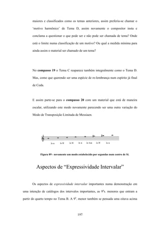 maiores e classificados como os temas anteriores, assim preferiu-se chamar o

      ‘motivo harmônico’ de Tema D, assim novamente o compositor insta e

      conclama a questionar o que pode ser e não pode ser chamada de tema? Onde

      está o limite numa classificação de um motivo? Ou qual a medida mínima para

      ainda assim o material ser chamado de um tema?




      No compasso 19 o Tema C reaparece também integralmente como o Tema D.

      Mas, como que querendo ser uma espécie de re-lembrança num espírito já final

      de Coda.



      E assim parte-se para o compasso 20 com um material que está de maneira

      escalar, utilizando este modo novamente parecendo ser uma outra variação do

      Modo de Transposição Limitada de Messiaen.




            Figura 89 - novamente um modo estabelecido por segundas num centro de Si.



         Aspectos de “Expressividade Intervalar”


      Os aspectos de expressividade intervalar importantes numa demonstração em

uma intenção de catálogos dos intervalos importantes, as 9as. menores que entram a

partir do quarto tempo no Tema B. A 9a. menor também se pensada uma oitava acima



                                          197
 