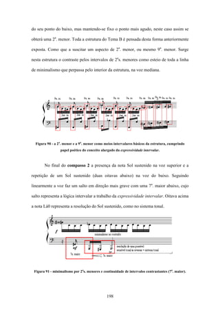 do seu ponto do baixo, mas mantendo-se fixo o ponto mais agudo, neste caso assim se

obterá uma 2a. menor. Toda a estrutura do Tema B é pensada desta forma anteriormente

exposta. Como que a suscitar um aspecto de 2a. menor, ou mesmo 9a. menor. Surge

nesta estrutura o contraste pelos intervalos de 2as. menores como esteio de toda a linha

de minimalismo que perpassa pelo interior da estrutura, na voz mediana.




  Figura 90 - a 2a. menor e a 9a. menor como meios intervalares básicos da estrutura, cumprindo
                 papel poético do conceito alargado da expressividade intervalar.



       No final do compasso 2 a presença da nota Sol sustenido na voz superior e a

repetição de um Sol sustenido (duas oitavas abaixo) na voz do baixo. Seguindo

linearmente a voz faz um salto em direção mais grave com uma 7a. maior abaixo, cujo

salto representa a lógica intervalar a trabalho da expressividade intervalar. Oitava acima

a nota Lá0 representa a resolução do Sol sustenido, como no sistema tonal.




 Figura 91 - minimalismo por 2as. menores e continuidade de intervalos contrastantes (7a. maior).




                                              198
 