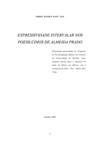 EDSON HANSEN SANT ’ ANA




EXPRESSIVIDADE INTERVALAR NOS
POESILÚDIOS DE ALMEIDA PRADO

                        Dissertação apresentada ao Programa
                        de Pós-Graduação Música em Contexto
                        da Universidade de Brasília, como
                        requisito parcial para a obtenção do
                        título de Mestre em Música, sob a
                        orientação da Prof.ª Dra.ª Maria Alice
                        Volpe




              Brasília, 2009




                    2
 
