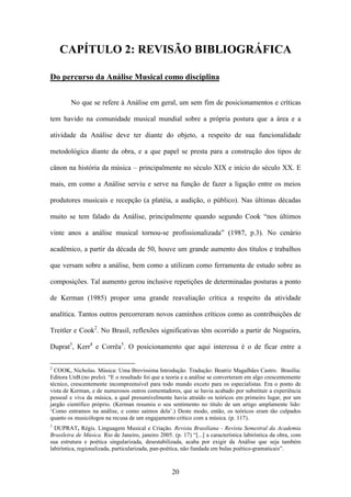 CAPÍTULO 2: REVISÃO BIBLIOGRÁFICA

Do percurso da Análise Musical como disciplina


        No que se refere à Análise em geral, um sem fim de posicionamentos e críticas

tem havido na comunidade musical mundial sobre a própria postura que a área e a

atividade da Análise deve ter diante do objeto, a respeito de sua funcionalidade

metodológica diante da obra, e a que papel se presta para a construção dos tipos de

cânon na história da música – principalmente no século XIX e início do século XX. E

mais, em como a Análise serviu e serve na função de fazer a ligação entre os meios

produtores musicais e recepção (a platéia, a audição, o público). Nas últimas décadas

muito se tem falado da Análise, principalmente quando segundo Cook “nos últimos

vinte anos a análise musical tornou-se profissionalizada” (1987, p.3). No cenário

acadêmico, a partir da década de 50, houve um grande aumento dos títulos e trabalhos

que versam sobre a análise, bem como a utilizam como ferramenta de estudo sobre as

composições. Tal aumento gerou inclusive repetições de determinadas posturas a ponto

de Kerman (1985) propor uma grande reavaliação crítica a respeito da atividade

analítica. Tantos outros percorreram novos caminhos críticos como as contribuições de

Treitler e Cook2. No Brasil, reflexões significativas têm ocorrido a partir de Nogueira,

Duprat3, Kerr4 e Corrêa5. O posicionamento que aqui interessa é o de ficar entre a

2
  COOK, Nicholas. Música: Uma Brevíssima Introdução. Tradução: Beatriz Magalhães Castro. Brasília:
Editora UnB.(no prelo). “E o resultado foi que a teoria e a análise se converteram em algo crescentemente
técnico, crescentemente incompreensível para todo mundo exceto para os especialistas. Era o ponto de
vista de Kerman, e de numerosos outros comentadores, que se havia acabado por substituir a experiência
pessoal e viva da música, a qual presumivelmente havia atraído os teóricos em primeiro lugar, por um
jargão científico próprio. (Kerman resumiu o seu sentimento no título de um artigo amplamente lido:
‘Como entramos na análise, e como saímos dela’.) Deste modo, então, os teóricos eram tão culpados
quanto os musicólogos na recusa de um engajamento crítico com a música. (p. 117).
3
  DUPRAT, Régis. Linguagem Musical e Criação. Revista Brasiliana - Revista Semestral da Academia
Brasileira de Música. Rio de Janeiro, janeiro 2005. (p. 17) “[...] a característica labiríntica da obra, com
sua estrutura e poética singularizada, desestabilizada, acaba por exigir da Análise que seja também
labiríntica, regionalizada, particularizada, pan-poética, não fundada em bulas poético-gramaticais”.



                                                    20
 