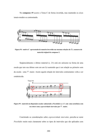 No compasso 19 ocorre o Tema C de forma invertida, mas mantendo os eixos

tonais-modais se contrastando.




 Figura 94 - motivo C apresentado de maneira invertida nas mesmas relações de 2a.s. menores do
                                material original do compasso 3.




       Seqüencialmente o último material (c. 21) está em uníssono na forma de uma

escala que tem seu último som em um Lá sustenido que é em relação ao primeiro som

da escala - uma 7a. maior. Assim aquela relação de intervalos contrastantes volta a ser

estabelecida.




Figura 95 - material em disposição escalar cadenciado o Poesilúdio n.o 13 com uma octatônica com
                     seu oitavo som; expressividade intervalar por 7a. maior.




       Concluindo as considerações sobre expressividade intervalar, percebe-se neste

Poesilúdio muito mais claramente sobre os tipos de intervalos que são aplicados com



                                              200
 