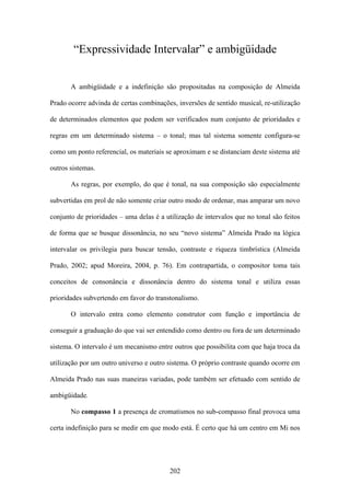 “Expressividade Intervalar” e ambigüidade


       A ambigüidade e a indefinição são propositadas na composição de Almeida

Prado ocorre advinda de certas combinações, inversões de sentido musical, re-utilização

de determinados elementos que podem ser verificados num conjunto de prioridades e

regras em um determinado sistema – o tonal; mas tal sistema somente configura-se

como um ponto referencial, os materiais se aproximam e se distanciam deste sistema até

outros sistemas.

       As regras, por exemplo, do que é tonal, na sua composição são especialmente

subvertidas em prol de não somente criar outro modo de ordenar, mas amparar um novo

conjunto de prioridades – uma delas é a utilização de intervalos que no tonal são feitos

de forma que se busque dissonância, no seu “novo sistema” Almeida Prado na lógica

intervalar os privilegia para buscar tensão, contraste e riqueza timbrística (Almeida

Prado, 2002; apud Moreira, 2004, p. 76). Em contrapartida, o compositor toma tais

conceitos de consonância e dissonância dentro do sistema tonal e utiliza essas

prioridades subvertendo em favor do transtonalismo.

       O intervalo entra como elemento construtor com função e importância de

conseguir a graduação do que vai ser entendido como dentro ou fora de um determinado

sistema. O intervalo é um mecanismo entre outros que possibilita com que haja troca da

utilização por um outro universo e outro sistema. O próprio contraste quando ocorre em

Almeida Prado nas suas maneiras variadas, pode também ser efetuado com sentido de

ambigüidade.

       No compasso 1 a presença de cromatismos no sub-compasso final provoca uma

certa indefinição para se medir em que modo está. É certo que há um centro em Mi nos




                                          202
 