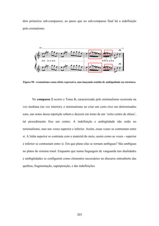 dois primeiros sub-compassos; ao passo que no sub-compasso final há a indefinição

pelo cromatismo.




Figura 98 - cromatismo como efeito expressivo, mas lançando sentido de ambiguidade na estrutura.




       No compasso 2 ocorre o Tema B, caracterizado pelo minimalismo ocorrente na

voz mediana (na voz interior); o minimalismo ao criar um certo eixo em determinados

sons, nas notas dessa repetição sobem e descem em torno de um ‘certo centro de altura’,

tal procedimento fixa um centro. A indefinição e ambigüidade não estão no

minimalismo, mas nas vozes superior e inferior. Assim, essas vozes se contrastam entre

si. A linha superior se contrasta com o material do meio, assim como as vozes - superior

e inferior se contrastam entre si. Em que plano elas se tornam ambíguas? São ambíguas

no plano do sistema tonal. Enquanto que numa linguagem de vanguarda tais dualidades

e ambigüidades se configurem como elementos necessários no discurso entreaberto das

quebras, fragmentação, superposição, e das indefinições.




                                             203
 