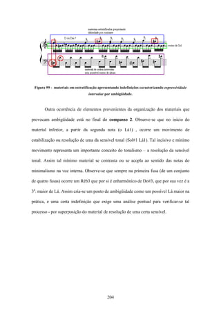 Figura 99 - materiais em estratificação apresentando indefinições caracterizando expressividade
                                  intervalar por ambigüidade.



       Outra ocorrência de elementos provenientes da organização dos materiais que

provocam ambigüidade está no final do compasso 2. Observe-se que no início do

material inferior, a partir da segunda nota (o Lá1) , ocorre um movimento de

estabilização ou resolução de uma da sensível tonal (Sol#1 Lá1). Tal incisivo e mínimo

movimento representa um importante conceito do tonalismo – a resolução da sensível

tonal. Assim tal mínimo material se contrasta ou se acopla ao sentido das notas do

minimalismo na voz interna. Observe-se que sempre na primeira fusa (de um conjunto

de quatro fusas) ocorre um Réb3 que por si é enharmônico de Do#3, que por sua vez é a

3a. maior de Lá. Assim cria-se um ponto de ambigüidade como um possível Lá maior na

prática, e uma certa indefinição que exige uma análise pontual para verificar-se tal

processo - por superposição do material de resolução de uma certa sensível.




                                              204
 