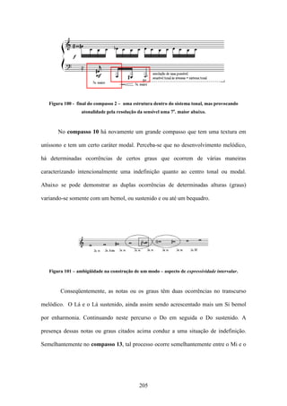 Figura 100 - final do compasso 2 – uma estrutura dentro do sistema tonal, mas provocando
                  atonalidade pela resolução da sensível uma 7a. maior abaixo.



       No compasso 10 há novamente um grande compasso que tem uma textura em

uníssono e tem um certo caráter modal. Perceba-se que no desenvolvimento melódico,

há determinadas ocorrências de certos graus que ocorrem de várias maneiras

caracterizando intencionalmente uma indefinição quanto ao centro tonal ou modal.

Abaixo se pode demonstrar as duplas ocorrências de determinadas alturas (graus)

variando-se somente com um bemol, ou sustenido e ou até um bequadro.




   Figura 101 – ambigüidade na construção de um modo – aspecto de expressividade intervalar.



        Conseqüentemente, as notas ou os graus têm duas ocorrências no transcurso

melódico. O Lá e o Lá sustenido, ainda assim sendo acrescentado mais um Si bemol

por enharmonia. Continuando neste percurso o Do em seguida o Do sustenido. A

presença dessas notas ou graus citados acima conduz a uma situação de indefinição.

Semelhantemente no compasso 13, tal processo ocorre semelhantemente entre o Mi e o




                                             205
 