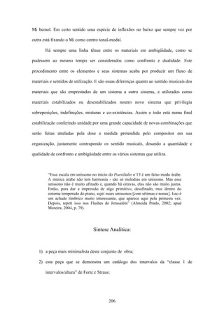 Mi bemol. Em certo sentido uma espécie de inflexões no baixo que sempre vez por

outra está fixando o Mi como centro tonal-modal.

       Há sempre uma linha tênue entre os materiais em ambigüidade, como se

pudessem ao mesmo tempo ser considerados como confronto e dualidade. Este

procedimento entre os elementos e seus sistemas acaba por produzir um fluxo de

materiais e sentidos de utilização. E são essas diferenças quanto ao sentido musicais dos

materiais que são emprestados de um sistema a outro sistema, e utilizados como

materiais estabilizados ou desestabilizados noutro novo sistema que privilegia

sobreposições, indefinições, misturas e co-existências. Assim o todo está numa final

estabilização conferindo unidade por uma grande capacidade de novas combinações que

serão feitas atreladas pela dose e medida pretendida pelo compositor em sua

organização, justamente contrapondo os sentido musicais, dosando a quantidade e

qualidade de confronto e ambigüidade entre os vários sistemas que utiliza.



        “Essa escala em uníssono no início do Poesilúdio nº13 é um falso modo árabe.
        A música árabe não tem harmonia - são só melodias em uníssono. Mas esse
        uníssono não é muito afinado e, quando há oitavas, elas não são muito justas.
        Então, para dar a impressão de algo primitivo, desafinado, mas dentro do
        sistema temperado do piano, sujei esses uníssonos [com sétimas e nonas]. Isso é
        um achado tímbrico muito interessante, que aparece aqui pela primeira vez.
        Depois, repeti isso nos Flashes de Jerusalém” (Almeida Prado, 2002; apud
        Moreira, 2004, p. 79).




                                  Síntese Analítica:



   1) a peça mais minimalista deste conjunto de obra;

   2) esta peça que se demonstra um catálogo dos intervalos da “classe 1 de

       intervalos/altura” de Forte e Straus;




                                           206
 