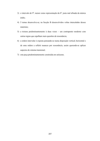 3) o intervalo de 9a. menor como representação da 8a. justa mal afinada da música

   árabe;

4) 5 temas desenvolve-se; na Secção B desenvolvidos voltas intercaladas desses

   materiais;

5) a textura predominantemente à duas vozes – um contraponto moderno com

   outras regras que espelham mais questões de ressonância;

6) a ordem intervalar é exposta pensando-se numa disposição vertical, horizontal e

   de uma ordem a refletir nuances por ressonância, assim querendo-se aplicar

   aspectos do sistema transtonal;

7) esta peça predominantemente construída em uníssono.




                                     207
 