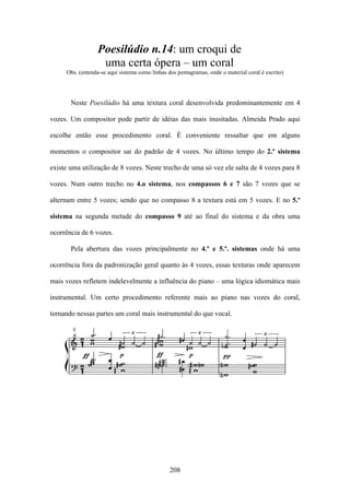 Poesilúdio n.14: um croqui de
                   uma certa ópera – um coral
     Obs. (entenda-se aqui sistema como linhas dos pentagramas, onde o material coral é escrito)




       Neste Poesilúdio há uma textura coral desenvolvida predominantemente em 4

vozes. Um compositor pode partir de idéias das mais inusitadas. Almeida Prado aqui

escolhe então esse procedimento coral. É conveniente ressaltar que em alguns

momentos o compositor sai do padrão de 4 vozes. No último tempo do 2.º sistema

existe uma utilização de 8 vozes. Neste trecho de uma só vez ele salta de 4 vozes para 8

vozes. Num outro trecho no 4.o sistema, nos compassos 6 e 7 são 7 vozes que se

alternam entre 5 vozes; sendo que no compasso 8 a textura está em 5 vozes. E no 5.º

sistema na segunda metade do compasso 9 até ao final do sistema e da obra uma

ocorrência de 6 vozes.

       Pela abertura das vozes principalmente no 4.º e 5.º. sistemas onde há uma

ocorrência fora da padronização geral quanto às 4 vozes, essas texturas onde aparecem

mais vozes refletem indelevelmente a influência do piano – uma lógica idiomática mais

instrumental. Um certo procedimento referente mais ao piano nas vozes do coral,

tornando nessas partes um coral mais instrumental do que vocal.




                                                208
 