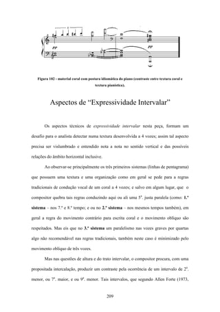 Figura 102 - material coral com postura idiomática do piano (contraste entre textura coral e
                                       textura pianística).



          Aspectos de “Expressividade Intervalar”


       Os aspectos técnicos de expressividade intervalar nesta peça, formam um

desafio para o analista detectar numa textura desenvolvida a 4 vozes; assim tal aspecto

precisa ser vislumbrado e entendido nota a nota no sentido vertical e das possíveis

relações do âmbito horizontal inclusive.

       Ao observar-se principalmente os três primeiros sistemas (linhas de pentagrama)

que possuem uma textura e uma organização como em geral se pede para a regras

tradicionais de condução vocal de um coral a 4 vozes; e salvo em algum lugar, que o

compositor quebra tais regras conduzindo aqui ou ali uma 5a. justa paralela (como: 1.º

sistema – nos 7.º e 8.º tempo; e ou no 2.º sistema – nos mesmos tempos também), em

geral a regra do movimento contrário para escrita coral e o movimento oblíquo são

respeitados. Mas eis que no 3.º sistema um paralelismo nas vozes graves por quartas

algo não recomendável nas regras tradicionais, também neste caso é minimizado pelo

movimento oblíquo de três vozes.

       Mas nas questões de altura e do trato intervalar, o compositor procura, com uma

propositada intercalação, produzir um contraste pela ocorrência de um intervalo de 2a.

menor, ou 7a. maior, e ou 9a. menor. Tais intervalos, que segundo Allen Forte (1973,


                                              209
 
