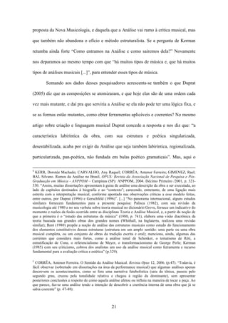 proposta da Nova Musicologia, e daquela que a Análise vai rumo à crítica musical, mas

que também não abandona o ofício e método estruturalista. Se a pergunta de Kerman

retumba ainda forte “Como entramos na Análise e como sairemos dela?” Novamente

nos deparamos ao mesmo tempo com que “há muitos tipos de música e, que há muitos

tipos de análises musicais [...]”, para entender esses tipos de música.

        Somando aos dados desses pesquisadores acrescenta-se também o que Duprat

(2005) diz que as composições se atomizaram, e que hoje elas são de uma ordem cada

vez mais mutante, e daí pra que serviria a Análise se ela não pode ter uma lógica fixa, e

se as formas estão mutantes, como obter ferramentas aplicáveis e coerentes? No mesmo

artigo sobre criação e linguagem musical Duprat concede a resposta e nos diz que: “a

característica labiríntica da obra, com sua estrutura e poética singularizada,

desestabilizada, acaba por exigir da Análise que seja também labiríntica, regionalizada,

particularizada, pan-poética, não fundada em bulas poético gramaticais”. Mas, aqui o

4
  KERR, Dorotéa Machado; CARVALHO, Any Raquel; CORRÊA, Antenor Ferreira; GIMENEZ, Rael;
BAI, Silvano. Rumos da Análise no Brasil, OPUS: Revista da Associação Nacional de Pesquisa e Pós-
Graduação em Música - ANPPOM – Campinas (SP): ANPPOM, 2004. Décimo Primeiro /2001, p. 321-
330. “Assim, muitas dissertações apresentam à guisa de análise uma descrição da obra a ser executada, ao
lado de capítulos destinados à biografia e ao “contexto”; carecendo, entretanto, de uma ligação mais
estreita com a interpretação musical, conforme apontado nas observações críticas a esse modelo feitas,
entre outros, por Duprat (1996) e Gerschfeld (1996)”. [...] “No panorama internacional, alguns estudos
similares fornecem fundamentos para a presente pesquisa: Palisca (1982), com sua revisão da
musicologia até 1980 e no seu verbete sobre teoria musical no dicionário Grove, fornece um indicativo do
momento e razões da fusão ocorrida entre as disciplinas Teoria e Análise Musical, e, a partir da noção de
que a primeira é o “estudo das estruturas da música” (1980, p. 741), elabora uma visão diacrônica da
teoria baseada nas grandes obras dos grandes nomes (Whithall, na Inglaterra, realizou uma revisão
similar); Bent (1980) propõe a noção de análise das estruturas musicais como estudo do funcionamento
dos elementos constitutivos dessas estruturas (estrutura em um amplo sentido: uma parte ou uma obra
musical completa, ou um conjunto de obras da tradição escrita e oral); menciona, ainda, algumas das
correntes que considera mais fortes, como a análise tonal de Schenker, o tematismo de Réti, a
estratificação de Cone, o referencialismo de Meyer, o transformacionismo de George Perle; Kerman
(1985) com seu criticismo, cobrou dos analistas um uso da análise musical como ferramenta e recurso
fundamental para a avaliação crítica e estética” (p.329).

5
  CORRÊA, Antenor Ferreira. O Sentido da Análise Musical. Revista Opus 12, 2006. (p.47). “Todavia, é
fácil observar (sobretudo em dissertações na área da performance musical) que algumas análises apenas
descrevem os acontecimentos, como se fora uma narrativa futebolística (saiu da tônica, passou pelo
segundo grau, cruzou pela tonalidade relativa e chegou à região da dominante), sem apresentar
posteriores conclusões a respeito de como aquela análise afetou ou influiu na maneira de tocar a peça. Ao
que parece, faz-se uma análise tendo a intenção de descobrir a coerência interna de uma obra que já se
sabia coerente” (p. 47-48).



                                                   21
 
