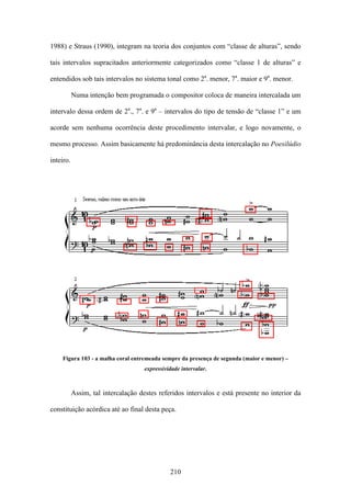 1988) e Straus (1990), integram na teoria dos conjuntos com “classe de alturas”, sendo

tais intervalos supracitados anteriormente categorizados como “classe 1 de alturas” e

entendidos sob tais intervalos no sistema tonal como 2a. menor, 7a. maior e 9a. menor.

           Numa intenção bem programada o compositor coloca de maneira intercalada um

intervalo dessa ordem de 2a., 7a. e 9a – intervalos do tipo de tensão de “classe 1” e um

acorde sem nenhuma ocorrência deste procedimento intervalar, e logo novamente, o

mesmo processo. Assim basicamente há predominância desta intercalação no Poesilúdio

inteiro.




    Figura 103 - a malha coral entremeada sempre da presença de segunda (maior e menor) –
                                     expressividade intervalar.



           Assim, tal intercalação destes referidos intervalos e está presente no interior da

constituição acórdica até ao final desta peça.




                                               210
 