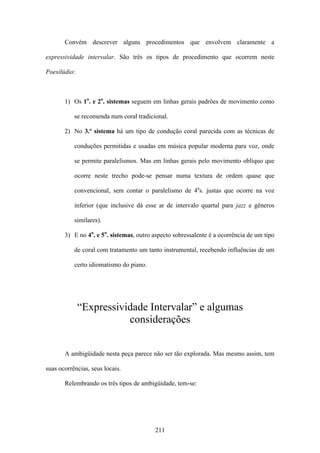 Convém descrever alguns procedimentos que envolvem claramente a

expressividade intervalar. São três os tipos de procedimento que ocorrem neste

Poesilúdio:



       1) Os 1o. e 2o. sistemas seguem em linhas gerais padrões de movimento como

           se recomenda num coral tradicional.

       2) No 3.º sistema há um tipo de condução coral parecida com as técnicas de

           conduções permitidas e usadas em música popular moderna para voz, onde

           se permite paralelismos. Mas em linhas gerais pelo movimento oblíquo que

           ocorre neste trecho pode-se pensar numa textura de ordem quase que

           convencional, sem contar o paralelismo de 4as. justas que ocorre na voz

           inferior (que inclusive dá esse ar de intervalo quartal para jazz e gêneros

           similares).

       3) E no 4o. e 5o. sistemas, outro aspecto sobressalente é a ocorrência de um tipo

           de coral com tratamento um tanto instrumental, recebendo influências de um

           certo idiomatismo do piano.




              “Expressividade Intervalar” e algumas
                         considerações


       A ambigüidade nesta peça parece não ser tão explorada. Mas mesmo assim, tem

suas ocorrências, seus locais.

       Relembrando os três tipos de ambigüidade, tem-se:




                                         211
 