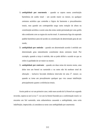 1) ambigüidade por enarmonia – quando se espera numa constituição

          harmônica de cunho tonal – um acorde maior ou menor, ou qualquer

          estrutura acórdica que contenha a lógica da harmonia e procedimentos

          tonais, mas quando em contrapartida surge outra notação de altura na

          constituição acórdica e assim uma das notas sendo permutada por uma grafia

          não condizente com as regras de escrita tonal. A enarmonia foge do esperado

          padrão harmônico para tal acorde ou constituição de determinado grau de um

          modo;

       2) ambigüidade por omissão – quando em determinado acorde é omitido um

          determinado grau naturalmente constituinte desta estrutura tonal. Por

          exemplo, quando a terça é omitida, não se pode definir o acorde no que se

          refere à qualidade de ser maior ou menor;

       3) ambigüidade por contraste – quando em duas notas de mesmo nome, uma

          delas tem um bemol ou sustenido e na outra não há nenhum sinal de

          alteração – inclusive havendo distância intervalar de uma 2a. menor; ou

          quando se toma um procedimento qualquer que vise causar indefinição

          principalmente quanto a referências tonais.



       Assim pode-se ver um primeiro caso, onde num acorde de Lá bemol em segunda

inversão, espera-se um Lá na 1a. voz um Lá bemol fazendo jus a conformação tonal e se

encontra um Sol sustenido, nota enharmônica causando a ambigüidade, uma certa

indefinição, imprecisão; aí considera-se neste caso ambigüidade por enarmonia:




                                         212
 