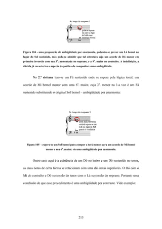 Figura 104 - uma proposição de ambigüidade por enarmonia, podendo-se prever um Lá bemol no
lugar do Sol sustenido, mas pode-se admitir que tal estrutura seja um acorde de Dó menor em
primeira inversão com sua 5a. aumentada no soprano, e a 9a. maior no contralto. A indefinição, a
dúvida já caracteriza o aspecto da poética do compositor como ambigüidade.



        No 2.º sistema tem-se um Fá sustenido onde se espera pela lógica tonal, um

acorde de Mi bemol menor com uma 6a. maior, cuja 3a. menor na 1.a voz é um Fá

sustenido substituindo o original Sol bemol – ambigüidade por enarmonia:




   Figura 105 - espera-se um Sol bemol para compor a terá menor para um acorde de Mi bemol
                  menor e sua 6a. maior: eis uma ambigüidade por enarmonia.



        Outro caso aqui é a existência de um Dó no baixo e um Dó sustenido no tenor,

as duas notas de certa forma se relacionam com uma das notas superiores. O Dó com o

Mi do contralto e Dó sustenido do tenor com o Lá sustenido do soprano. Portanto uma

conclusão de que esse procedimento é uma ambigüidade por contraste. Vide exemplo:




                                              213
 
