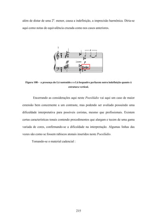 além de distar de uma 2a. menor, causa a indefinição, a imprecisão harmônica. Diria-se

aqui como notas de equivalência cruzada como nos casos anteriores.




  Figura 108 - a presença do Lá sustenido e o Lá bequadro perfazem outra indefinição quanto à
                                      estrutura vertical.



        Encerrando as considerações aqui neste Poesilúdio vai aqui um caso de maior

extensão bem concernente a um contraste, mas podendo ser avaliado possuindo uma

dificuldade interpretativa para possíveis coristas, mesmo que profissionais. Existem

certas características tonais contendo procedimentos que alargam e tecem de uma gama

variada de cores, confirmando-se a dificuldade na interpretação. Algumas linhas das

vozes são como se fossem rabiscos atonais inseridos neste Poesilúdio.

       Tomando-se o material cadencial :




                                             215
 
