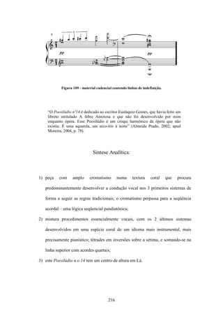 Figura 109 - material cadencial contendo linhas de indefinição.




    “O Poesilúdio nº14 é dedicado ao escritor Eustáquio Gomes, que havia feito um
    libreto intitulado A febre Amorosa e que não foi desenvolvido por mim
    enquanto ópera. Esse Poesilúdio é um croqui harmônico da ópera que não
    existiu. É uma aquarela, um arco-íris à noite” (Almeida Prado, 2002; apud
    Moreira, 2004, p. 78).




                               Síntese Analítica:



1) peça    com     amplo     cromatismo        numa     textura     coral     que   procura

   predominantemente desenvolver a condução vocal nos 3 primeiros sistemas de

   forma a seguir as regras tradicionais; o cromatismo perpassa para a seqüência

   acordal – uma lógica seqüencial pandiatônica;

2) mistura procedimentos essencialmente vocais, com os 2 últimos sistemas

   desenvolvidos em uma espécie coral de um idioma mais instrumental, mais

   precisamente pianístico; tétrades em inversões sobre a sétima, e somando-se na

   linha superior com acordes quartais;

3) este Poesilúdio n.o 14 tem um centro de altura em Lá.




                                         216
 