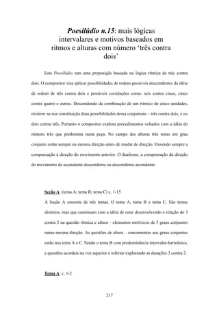 Poesilúdio n.15: mais lógicas
              intervalares e motivos baseados em
           ritmos e alturas com número ‘três contra
                              dois’

       Este Poesilúdio tem uma proposição baseada na lógica rítmica de três contra

dois. O compositor visa aplicar possibilidades de ordens possíveis descendentes da idéia

de ordem de três contra dois e possíveis correlações como: seis contra cinco, cinco

contra quatro e outras. Descendendo da combinação de um rítmico de cinco unidades,

existem na sua constituição duas possibilidades dessa conjuntura – três contra dois, e ou

dois contra três. Portanto o compositor explora procedimentos voltados com a idéia do

número três que predomina nesta peça. No campo das alturas três notas em grau

conjunto estão sempre na mesma direção antes de mudar de direção. Havendo sempre a

compensação à direção do movimento anterior. O dualismo, a compensação da direção

do movimento de ascendente-descendente ou descendente-ascendente.




       Seção A: (tema A; tema B; tema C) c. 1-15

       A Seção A consiste de três temas. O tema A, tema B e tema C. São temas

       distintos, mas que continuam com a idéia de estar desenvolvendo a relação do 3

       contra 2 na questão rítmica e altura – elementos motívícos de 3 graus conjuntos

       numa mesma direção. As questões de altura – concernentes aos graus conjuntos

       estão nos tema A e C. Sendo o tema B com predominância intervalar-harmônica,

       e questões acordais na voz superior e inferior explorando as durações 3 contra 2.



       Tema A: c. 1-2



                                          217
 