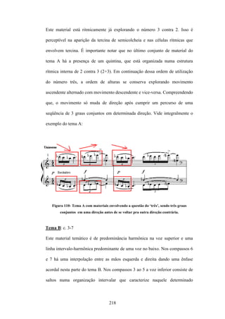 Este material está ritmicamente já explorando o número 3 contra 2. Isso é

perceptível na aparição da tercina de semicolcheia e nas células rítmicas que

envolvem tercina. É importante notar que no último conjunto de material do

tema A há a presença de um quintina, que está organizada numa estrutura

rítmica interna de 2 contra 3 (2+3). Em continuação dessa ordem de utilização

do número três, a ordem de alturas se conserva explorando movimento

ascendente alternado com movimento descendente e vice-versa. Compreendendo

que, o movimento só muda de direção após cumprir um percurso de uma

seqüência de 3 graus conjuntos em determinada direção. Vide integralmente o

exemplo do tema A:




   Figura 110- Tema A com materiais envolvendo a questão do ‘três’, sendo três graus
       conjuntos em uma direção antes de se voltar pra outra direção contrária.



Tema B: c. 3-7

Este material temático é de predominância harmônica na voz superior e uma

linha intervalo-harmônica predominante de uma voz no baixo. Nos compassos 6

e 7 há uma interpolação entre as mãos esquerda e direita dando uma ênfase

acordal nesta parte do tema B. Nos compassos 3 ao 5 a voz inferior consiste de

saltos numa organização intervalar que caracterize naquele determinado




                                     218
 