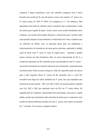 compasso a lógica harmômica; esses três referidos compassos têm o baixo

baseado num acorde de Si, que não possui a terça, mas contém a 5a. justa e sua

9a. maior acima (5a.=Fá#; 9a.=Do#). Os compassos 6 e 7 são idênticos. Mas

apresentam uma linha de contraste entre os materiais que se apresentam e estão

em setores grave-agudo do piano. Assim, ocorre como acorde introdutório deste

compasso, um acorde numa região sub-grave e inusual para que o acorde venha

nesta posição integral; tal procedimento é intencional com vistas a explorar uma

cor diferente de timbre, mas, se apresenta densa pela sua indefinição e

entrecruzamentos de harmônicos de notas graves próximas, quebrando o padrão

usual de distar uma 5a. justa, 8a. justa na região grave – seguindo o padrão

sonoro acústico da série harmônica. Mas, na oitava denominada de Do 0, o

compositor apresenta um Ré sustenido menor acrescentado de uma 9a. menor –

um acorde contrastante na estrutura interna de sua constituição, contrastante pela

ocorrência desta forma na parte sub-grave, onde são esperadas ações de oitavas

para a mão esquerda. Dessa 9a. menor do Ré sustenido, que é a nota Mi,

ascendem uma lógica de saltos melódicos de 4a. justa, mas que expandem uma

estrutura de acorde quartal – Mi1, Lá1, Ré2 e Sol2; um acorde quartal é repetido

com Lá1, Ré2 e Sol2 que apresenta mais um Si2 em 3a. maior acima. Na

segunda parte do compasso é apresentada uma intercalação, entre grave e região

média, acordes que claramente estão colocados de forma que se contrastem: dois

acordes de alturas diferentes distados de uma 2a. menor, mas ambos em posição

de 1a. inversão. Vê-se assim o compasso abaixo:




                                   219
 