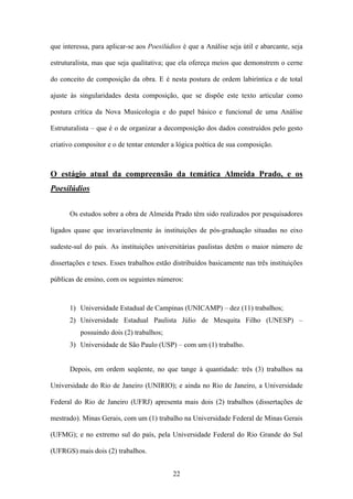 que interessa, para aplicar-se aos Poesilúdios é que a Análise seja útil e abarcante, seja

estruturalista, mas que seja qualitativa; que ela ofereça meios que demonstrem o cerne

do conceito de composição da obra. E é nesta postura de ordem labiríntica e de total

ajuste às singularidades desta composição, que se dispõe este texto articular como

postura crítica da Nova Musicologia e do papel básico e funcional de uma Análise

Estruturalista – que é o de organizar a decomposição dos dados construídos pelo gesto

criativo compositor e o de tentar entender a lógica poética de sua composição.



O estágio atual da compreensão da temática Almeida Prado, e os
Poesilúdios


      Os estudos sobre a obra de Almeida Prado têm sido realizados por pesquisadores

ligados quase que invariavelmente às instituições de pós-graduação situadas no eixo

sudeste-sul do país. As instituições universitárias paulistas detêm o maior número de

dissertações e teses. Esses trabalhos estão distribuídos basicamente nas três instituições

públicas de ensino, com os seguintes números:



      1) Universidade Estadual de Campinas (UNICAMP) – dez (11) trabalhos;
      2) Universidade Estadual Paulista Júlio de Mesquita Filho (UNESP) –
          possuindo dois (2) trabalhos;
      3) Universidade de São Paulo (USP) – com um (1) trabalho.


      Depois, em ordem seqüente, no que tange à quantidade: três (3) trabalhos na

Universidade do Rio de Janeiro (UNIRIO); e ainda no Rio de Janeiro, a Universidade

Federal do Rio de Janeiro (UFRJ) apresenta mais dois (2) trabalhos (dissertações de

mestrado). Minas Gerais, com um (1) trabalho na Universidade Federal de Minas Gerais

(UFMG); e no extremo sul do país, pela Universidade Federal do Rio Grande do Sul

(UFRGS) mais dois (2) trabalhos.


                                           22
 