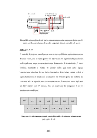 Figura 111 - sobreposições de estruturas compostas de maneira que possam distar uma 9a.
   maior, acordes quartais, e uso de acordes em posição fechada em região sub-grave.



Tema C: c. 8-15

O material deste tema transfigura-se uma textura polifônica predominantemente

de duas vozes, que às vezes parece ter três vozes por alguma nota pedal mais

prolongada que surge, como relembrança do conceito de ressonância. O baixo

continua mantendo o padrão de utilizar saltos que num certo espaço

caracterizem inflexões de um baixo harmônico. Este baixo parece refletir a

lógica harmônica de intervalos ascendentes na primeira parte do material no

centro de Mi e a segunda parte em um movimento descendente numa lógica de

um Ré# menor com 7a. menor. Mas os intervalos do compasso 8 ao 15,

obedecem a essa lógica:



    mi0
                  si 0             fá1             ré#2           do#2           fá#1           lá#2




          5a. j          5a. dim           6a. M          2a. M          5a. j          6a. m




  Diagrama 18 - intervalos que compõe o material temático do baixo em ostinato em um
                                         certo centro de Mi.




                                                   220
 